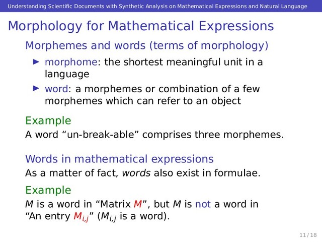 Understanding Scientiﬁc Documents with Synthetic Analysis on Mathematical Expressions and Natural Language
Morphology for Mathematical Expressions
Morphemes and words (terms of morphology)
morphome: the shortest meaningful unit in a
language
word: a morphemes or combination of a few
morphemes which can refer to an object
Example
A word “un-break-able” comprises three morphemes.
Words in mathematical expressions
As a matter of fact, words also exist in formulae.
Example
M is a word in “Matrix M”, but M is not a word in
“An entry M,j” (M,j is a word).
11 / 18
