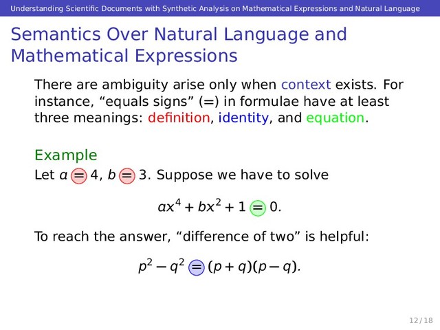 Understanding Scientiﬁc Documents with Synthetic Analysis on Mathematical Expressions and Natural Language
Semantics Over Natural Language and
Mathematical Expressions
There are ambiguity arise only when context exists. For
instance, “equals signs” (=) in formulae have at least
three meanings: deﬁnition, identity, and equation.
Example
Let  = 4, b = 3. Suppose we have to solve
4 + b2 + 1 = 0.
To reach the answer, “difference of two” is helpful:
p2 − q2 = (p + q)(p − q).
12 / 18
