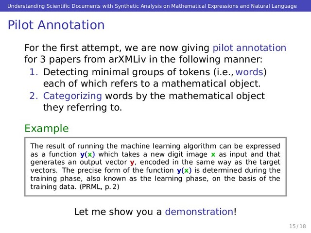Understanding Scientiﬁc Documents with Synthetic Analysis on Mathematical Expressions and Natural Language
Pilot Annotation
For the ﬁrst attempt, we are now giving pilot annotation
for 3 papers from arXMLiv in the following manner:
1. Detecting minimal groups of tokens (i.e., words)
each of which refers to a mathematical object.
2. Categorizing words by the mathematical object
they referring to.
Example
The result of running the machine learning algorithm can be expressed
as a function y(x) which takes a new digit image x as input and that
generates an output vector y, encoded in the same way as the target
vectors. The precise form of the function y(x) is determined during the
training phase, also known as the learning phase, on the basis of the
training data. (PRML, p. 2)
Let me show you a demonstration!
15 / 18
