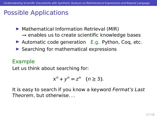 Understanding Scientiﬁc Documents with Synthetic Analysis on Mathematical Expressions and Natural Language
Possible Applications
Mathematical Information Retrieval (MIR)
→ enables us to create scientiﬁc knowledge bases
Automatic code generation E.g. Python, Coq, etc.
Searching for mathematical expressions
Example
Let us think about searching for:
n + yn = zn (n ≥ 3).
It is easy to search if you know a keyword Fermat’s Last
Theorem, but otherwise. . .
17 / 18
