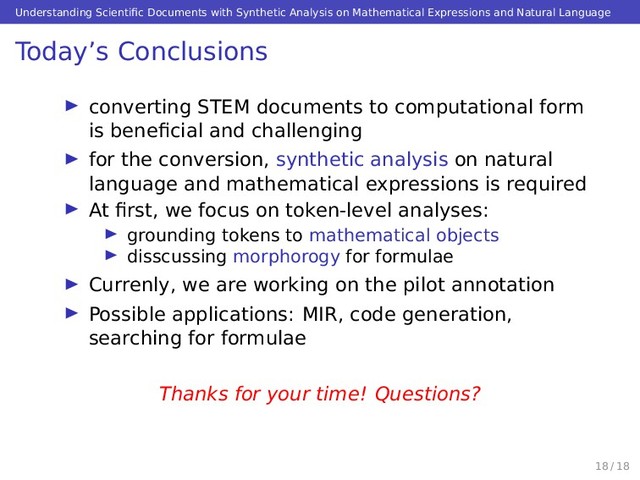 Understanding Scientiﬁc Documents with Synthetic Analysis on Mathematical Expressions and Natural Language
Today’s Conclusions
converting STEM documents to computational form
is beneﬁcial and challenging
for the conversion, synthetic analysis on natural
language and mathematical expressions is required
At ﬁrst, we focus on token-level analyses:
grounding tokens to mathematical objects
disscussing morphorogy for formulae
Currenly, we are working on the pilot annotation
Possible applications: MIR, code generation,
searching for formulae
Thanks for your time! Questions?
18 / 18
