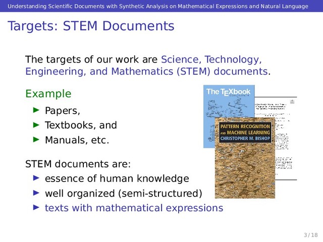 Understanding Scientiﬁc Documents with Synthetic Analysis on Mathematical Expressions and Natural Language
Targets: STEM Documents
The targets of our work are Science, Technology,
Engineering, and Mathematics (STEM) documents.
Example
Papers,
Textbooks, and
Manuals, etc.
STEM documents are:
essence of human knowledge
well organized (semi-structured)
texts with mathematical expressions
3 / 18
