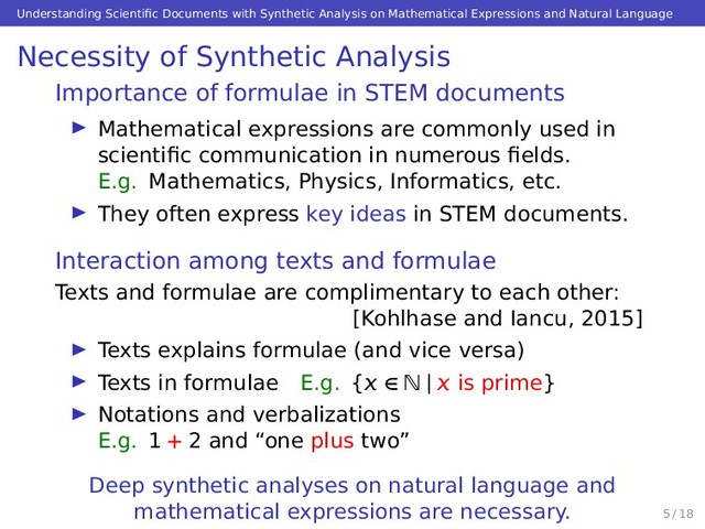 Understanding Scientiﬁc Documents with Synthetic Analysis on Mathematical Expressions and Natural Language
Necessity of Synthetic Analysis
Importance of formulae in STEM documents
Mathematical expressions are commonly used in
scientiﬁc communication in numerous ﬁelds.
E.g. Mathematics, Physics, Informatics, etc.
They often express key ideas in STEM documents.
Interaction among texts and formulae
Texts and formulae are complimentary to each other:
[Kohlhase and Iancu, 2015]
Texts explains formulae (and vice versa)
Texts in formulae E.g. { ∈ N |  is prime}
Notations and verbalizations
E.g. 1 + 2 and “one plus two”
Deep synthetic analyses on natural language and
mathematical expressions are necessary. 5 / 18
