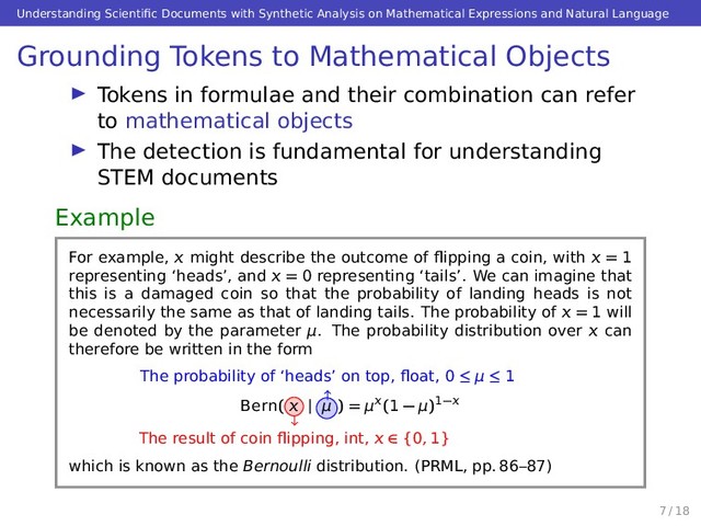 Understanding Scientiﬁc Documents with Synthetic Analysis on Mathematical Expressions and Natural Language
Grounding Tokens to Mathematical Objects
Tokens in formulae and their combination can refer
to mathematical objects
The detection is fundamental for understanding
STEM documents
Example
For example,  might describe the outcome of ﬂipping a coin, with  = 1
representing ‘heads’, and  = 0 representing ‘tails’. We can imagine that
this is a damaged coin so that the probability of landing heads is not
necessarily the same as that of landing tails. The probability of  = 1 will
be denoted by the parameter μ. The probability distribution over  can
therefore be written in the form
Bern(  | μ ) = μ(1 − μ)1−
The result of coin ﬂipping, int,  ∈ {0, 1}
The probability of ‘heads’ on top, ﬂoat, 0 ≤ μ ≤ 1
which is known as the Bernoulli distribution. (PRML, pp. 86–87)
7 / 18
