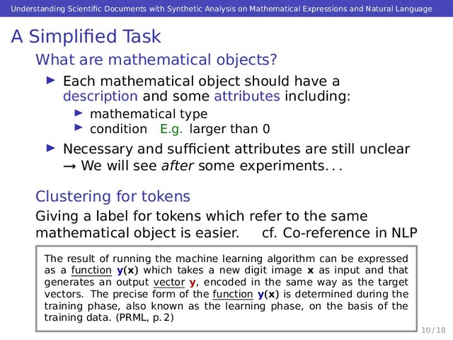 Understanding Scientiﬁc Documents with Synthetic Analysis on Mathematical Expressions and Natural Language
A Simpliﬁed Task
What are mathematical objects?
Each mathematical object should have a
description and some attributes including:
mathematical type
condition E.g. larger than 0
Necessary and sufﬁcient attributes are still unclear
→ We will see after some experiments. . .
Clustering for tokens
Giving a label for tokens which refer to the same
mathematical object is easier. cf. Co-reference in NLP
The result of running the machine learning algorithm can be expressed
as a function y(x) which takes a new digit image x as input and that
generates an output vector y, encoded in the same way as the target
vectors. The precise form of the function y(x) is determined during the
training phase, also known as the learning phase, on the basis of the
training data. (PRML, p. 2)
10 / 18
