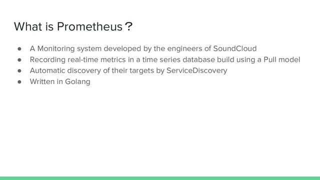 What is Prometheus？
● A Monitoring system developed by the engineers of SoundCloud
● Recording real-time metrics in a time series database build using a Pull model
● Automatic discovery of their targets by ServiceDiscovery
● Written in Golang
