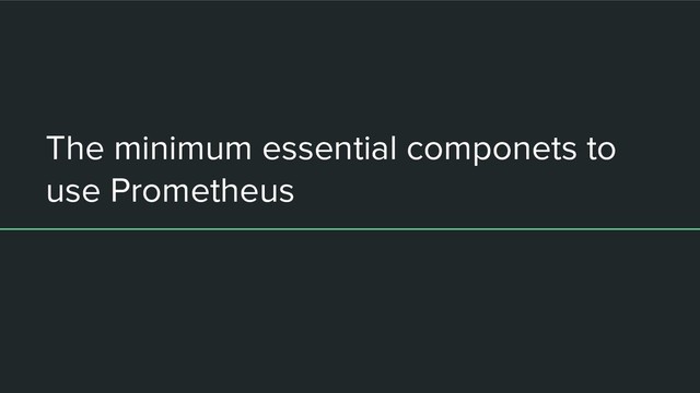 The minimum essential componets to
use Prometheus
