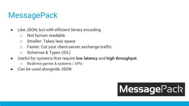 MessagePack
● Like JSON, but with efficient binary encoding
○ Not human readable
○ Smaller: Takes less space
○ Faster: Cut your client-server exchange traffic
○ Schemas & Types (IDL)
● Useful for systems that require low latency and high throughput.
○ Realtime games & systems / APIs
● Can be used alongside JSON
