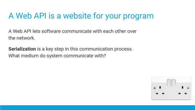 A Web API is a website for your program
A Web API lets software communicate with each other over
the network.
Serialization is a key step in this communication process.
What medium do system communicate with?
