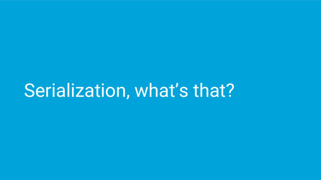 Serialization, what’s that?
