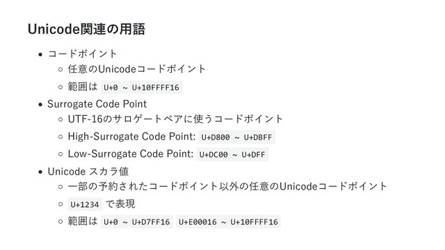 Unicode関連の用語
コードポイント
任意のUnicodeコードポイント
範囲は U+0 ~ U+10FFFF16
Surrogate Code Point
UTF-16のサロゲートペアに使うコードポイント
High-Surrogate Code Point: U+D800 ~ U+DBFF
Low-Surrogate Code Point: U+DC00 ~ U+DFF
Unicode スカラ値
一部の予約されたコードポイント以外の任意のUnicodeコードポイント
U+1234 で表現
範囲は U+0 ~ U+D7FF16 U+E00016 ~ U+10FFFF16
