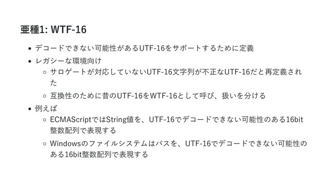 亜種1: WTF-16
デコードできない可能性があるUTF-16をサポートするために定義
レガシーな環境向け
サロゲートが対応していないUTF-16文字列が不正なUTF-16だと再定義され
た
互換性のために昔のUTF-16をWTF-16として呼び、扱いを分ける
例えば
ECMAScriptではString値を、UTF-16でデコードできない可能性のある16bit
整数配列で表現する
Windowsのファイルシステムはパスを、UTF-16でデコードできない可能性の
ある16bit整数配列で表現する
