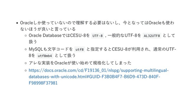 Oracleしか使っていないので理解する必要はないし、今となってはOracleも使わ
ないほうが良いと言っている
Oracle DatabaseではCESU-8を UTF-8 , 一般的なUTF-8を AL32UTF8 として
扱う
MySQLも文字コードを utf8 と指定するとCESU-8が利用され、通常のUTF-
8を utf8mb4 として扱う
アレな実装をOracleが使い始めて規格化してしまった
https://docs.oracle.com/cd/F19136_01/nlspg/supporting-multilingual-
databases-with-unicode.html#GUID-F3B0B4F7-B6D9-473D-840F-
F98998F37981
