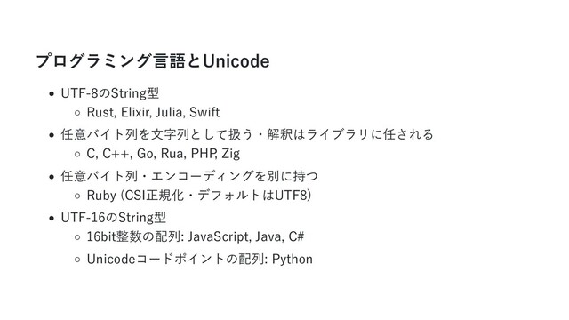 プログラミング言語とUnicode
UTF-8のString型
Rust, Elixir, Julia, Swift
任意バイト列を文字列として扱う・解釈はライブラリに任される
C, C++, Go, Rua, PHP
, Zig
任意バイト列・エンコーディングを別に持つ
Ruby (CSI正規化・デフォルトはUTF8)
UTF-16のString型
16bit整数の配列: JavaScript, Java, C#
Unicodeコードポイントの配列: Python
