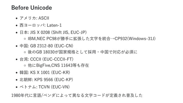 Before Unicode
アメリカ: ASCII
西ヨーロッパ: Laten-1
日本: JIS X 0208 (Shift JIS, EUC-JP)
IBM,NEC PC98が勝手に拡張した文字を統合→CP932(Windows-31J)
中国: GB 2312-80 (EUC-CN)
後のGB 18030が国家規格として採用・中国で対応が必須に
台湾: CCCII (EUC-CCCII-FT)
他にBigFive,CNS 11643等も存在
韓国: KS X 1001 (EUC-KR)
北朝鮮: KPS 9566 (EUC-KP)
ベトナム: TCVN (EUC-VN)
1980年代に言語/ベンダによって異なる文字コードが定義され普及した
