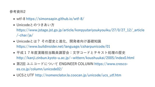 参考資料2
wtf-8 https://simonsapin.github.io/wtf-8/
Unicodeとのつきあい方
https://www.jstage.jst.go.jp/article/konpyutariyoukyouiku/27/0/27_12/_article
/-char/ja/
Unicodeとは？ その歴史と進化、開発者向け基礎知識
https://www.buildinsider.net/language/csharpunicode/01
平成１７年度漢籍担当職員講習会：文字コードとテキスト処理の歴史
http://kanji.zinbun.kyoto-u.ac.jp/~wittern/koushuukai/2005/index0.html
第2回 ユニコードについて ENGINEER COLUMN https://www.cresco-
es.co.jp/column/unicode02/
UCSとUTF http://nomenclator.la.coocan.jp/unicode/ucs_utf.htm
