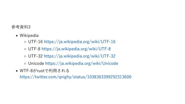 参考資料3
Wikipedia
UTF-16 https://ja.wikipedia.org/wiki/UTF-16
UTF-8 https://ja.wikipedia.org/wiki/UTF-8
UTF-32 https://ja.wikipedia.org/wiki/UTF-32
Unicode https://ja.wikipedia.org/wiki/Unicode
WTF-8がrustで利用される
https://twitter.com/qnighy/status/1038363399292313600
