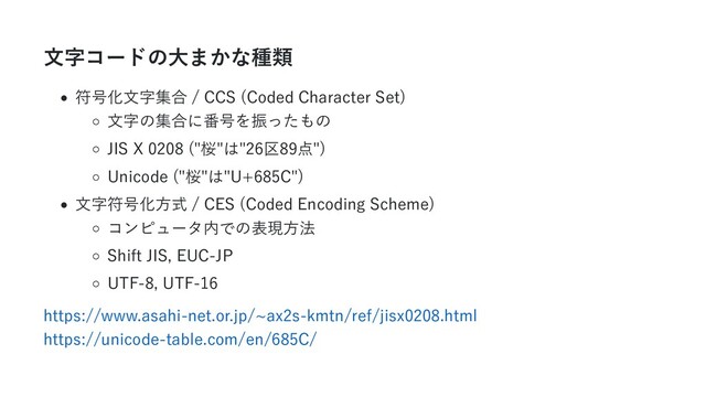 文字コードの大まかな種類
符号化文字集合 / CCS (Coded Character Set)
文字の集合に番号を振ったもの
JIS X 0208 ("桜"は"26区89点")
Unicode ("桜"は"U+685C")
文字符号化方式 / CES (Coded Encoding Scheme)
コンピュータ内での表現方法
Shift JIS, EUC-JP
UTF-8, UTF-16
https://www.asahi-net.or.jp/~ax2s-kmtn/ref/jisx0208.html

https://unicode-table.com/en/685C/
