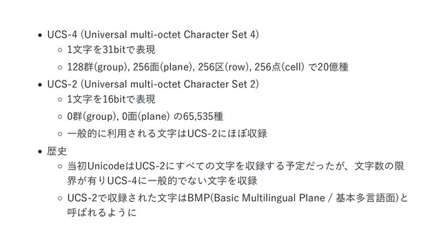 UCS-4 (Universal multi-octet Character Set 4)
1文字を31bitで表現
128群(group), 256面(plane), 256区(row), 256点(cell) で20億種
UCS-2 (Universal multi-octet Character Set 2)
1文字を16bitで表現
0群(group), 0面(plane) の65,535種
一般的に利用される文字はUCS-2にほぼ収録
歴史
当初UnicodeはUCS-2にすべての文字を収録する予定だったが、文字数の限
界が有りUCS-4に一般的でない文字を収録
UCS-2で収録された文字はBMP(Basic Multilingual Plane / 基本多言語面)と
呼ばれるように
