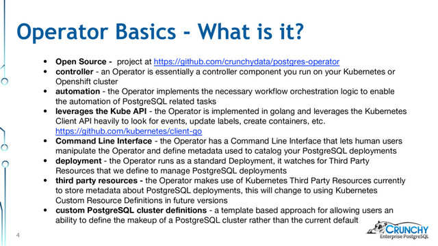 4
• Open Source - project at https://github.com/crunchydata/postgres-operator
• controller - an Operator is essentially a controller component you run on your Kubernetes or
Openshift cluster
• automation - the Operator implements the necessary workflow orchestration logic to enable
the automation of PostgreSQL related tasks
• leverages the Kube API - the Operator is implemented in golang and leverages the Kubernetes
Client API heavily to look for events, update labels, create containers, etc.
https://github.com/kubernetes/client-go
• Command Line Interface - the Operator has a Command Line Interface that lets human users
manipulate the Operator and define metadata used to catalog your PostgreSQL deployments
• deployment - the Operator runs as a standard Deployment, it watches for Third Party
Resources that we define to manage PostgreSQL deployments
• third party resources - the Operator makes use of Kubernetes Third Party Resources currently
to store metadata about PostgreSQL deployments, this will change to using Kubernetes
Custom Resource Definitions in future versions
• custom PostgreSQL cluster definitions - a template based approach for allowing users an
ability to define the makeup of a PostgreSQL cluster rather than the current default
Operator Basics - What is it?
