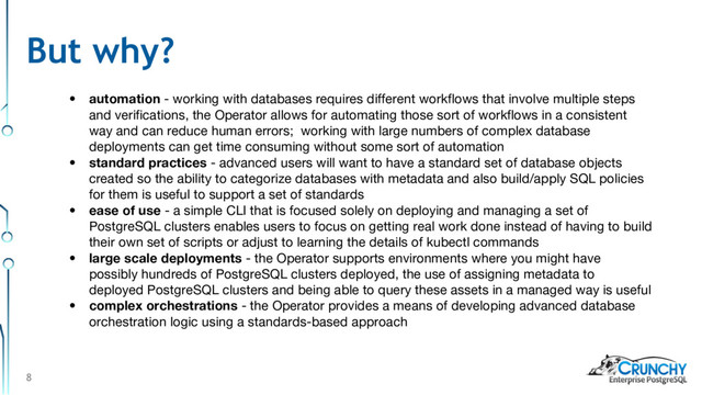 8
• automation - working with databases requires different workflows that involve multiple steps
and verifications, the Operator allows for automating those sort of workflows in a consistent
way and can reduce human errors; working with large numbers of complex database
deployments can get time consuming without some sort of automation
• standard practices - advanced users will want to have a standard set of database objects
created so the ability to categorize databases with metadata and also build/apply SQL policies
for them is useful to support a set of standards
• ease of use - a simple CLI that is focused solely on deploying and managing a set of
PostgreSQL clusters enables users to focus on getting real work done instead of having to build
their own set of scripts or adjust to learning the details of kubectl commands
• large scale deployments - the Operator supports environments where you might have
possibly hundreds of PostgreSQL clusters deployed, the use of assigning metadata to
deployed PostgreSQL clusters and being able to query these assets in a managed way is useful
• complex orchestrations - the Operator provides a means of developing advanced database
orchestration logic using a standards-based approach
But why?
