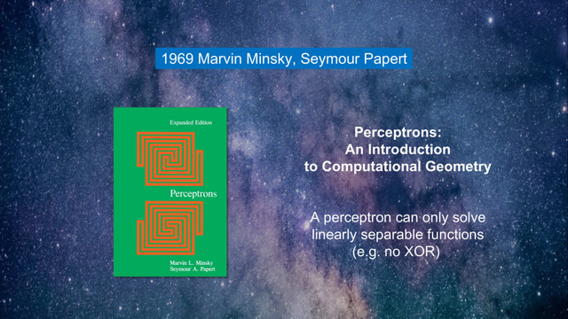 1969 Marvin Minsky, Seymour Papert
Perceptrons:
An Introduction
to Computational Geometry
A perceptron can only solve
linearly separable functions
(e.g. no XOR)
