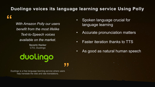 Duolingo voices its language learning service Using Polly
Duolingo is a free language learning service where users
help translate the web and rate translations.
With Amazon Polly our users
benefit from the most lifelike
Text-to-Speech voices
available on the market.
Severin Hacker
CTO, Duolingo
”
“ • Spoken language crucial for
language learning
• Accurate pronunciation matters
• Faster iteration thanks to TTS
• As good as natural human speech

