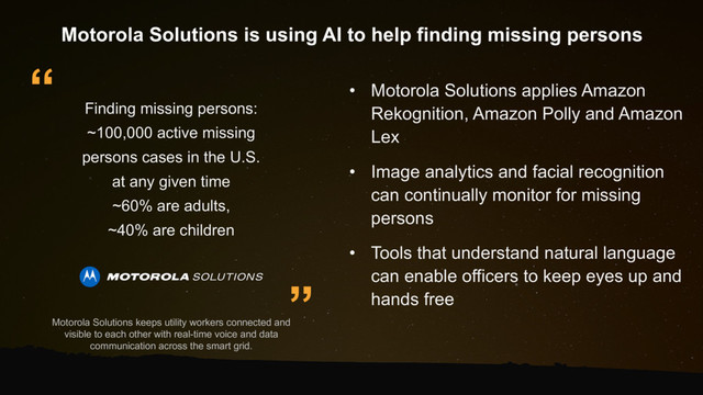”
“
Finding missing persons:
~100,000 active missing
persons cases in the U.S.
at any given time
~60% are adults,
~40% are children
• Motorola Solutions applies Amazon
Rekognition, Amazon Polly and Amazon
Lex
• Image analytics and facial recognition
can continually monitor for missing
persons
• Tools that understand natural language
can enable officers to keep eyes up and
hands free
Motorola Solutions is using AI to help finding missing persons
Motorola Solutions keeps utility workers connected and
visible to each other with real-time voice and data
communication across the smart grid.
