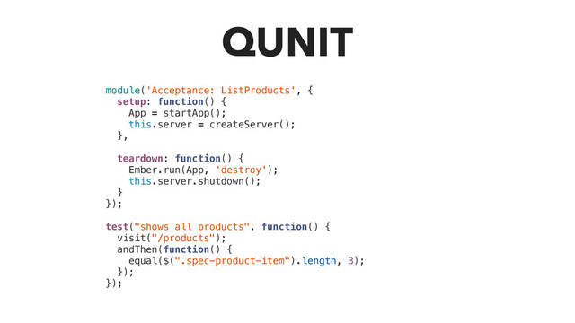 QUNIT
module('Acceptance: ListProducts', {
setup: function() {
App = startApp();
this.server = createServer();
},
teardown: function() {
Ember.run(App, 'destroy');
this.server.shutdown();
}
});
test("shows all products", function() {
visit("/products");
andThen(function() {
equal($(".spec-product-item").length, 3);
});
});
