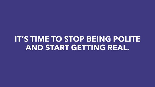 IT’S TIME TO STOP BEING POLITE
AND START GETTING REAL.
