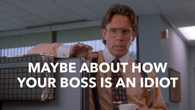 MAYBE ABOUT HOW
YOUR BOSS IS AN IDIOT
