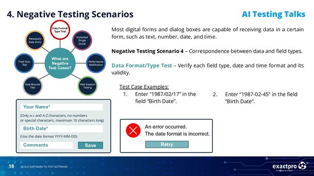 18 BUILD SOFTWARE TO TEST SOFTWARE
AI Testing Talks
Test Case Examples:
1. Enter “1987/02/17” in the
ﬁeld “Birth Date”.
2. Enter “1987-02-45” in the ﬁeld
“Birth Date”.
4. Negative Testing Scenarios
What are
Negative
Test Cases?
Data Bounds
Test
Field Size
Test
Necessary
Data Entry
Data Format/
Type Test
Implanted
Single
Quote
Performance
Modification
Web Session
Testing
An error occurred.
The date format is incorrect.
Retry
Your Name*
(Only a-z and A-Z characters, no numbers
or special characters, maximum 10 characters long)
(Use the date format YYYY-MM-DD)
Birth Date*
Comments Save
Most digital forms and dialog boxes are capable of receiving data in a certain
form, such as text, number, date, and time.
Negative Testing Scenario 4 – Correspondence between data and ﬁeld types.
Data Format/Type Test – Verify each ﬁeld type, date and time format and its
validity.
