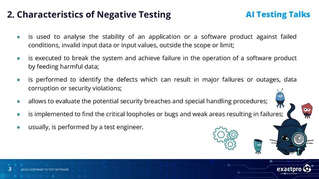 3 BUILD SOFTWARE TO TEST SOFTWARE
AI Testing Talks
● is used to analyse the stability of an application or a software product against failed
conditions, invalid input data or input values, outside the scope or limit;
● is executed to break the system and achieve failure in the operation of a software product
by feeding harmful data;
● is performed to identify the defects which can result in major failures or outages, data
corruption or security violations;
● allows to evaluate the potential security breaches and special handling procedures;
● is implemented to ﬁnd the critical loopholes or bugs and weak areas resulting in failures;
● usually, is performed by a test engineer.
2. Characteristics of Negative Testing
