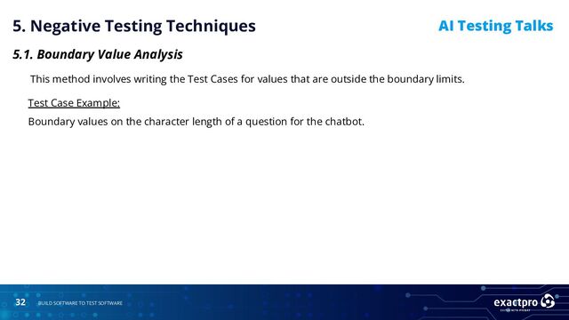 32 BUILD SOFTWARE TO TEST SOFTWARE
AI Testing Talks
5. Negative Testing Techniques
5.1. Boundary Value Analysis
This method involves writing the Test Cases for values that are outside the boundary limits.
Test Case Example:
Boundary values on the character length of a question for the chatbot.
