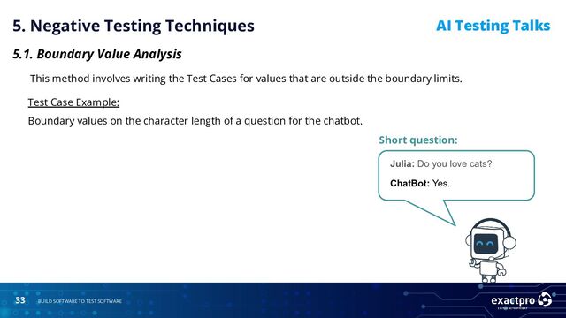 33 BUILD SOFTWARE TO TEST SOFTWARE
AI Testing Talks
5. Negative Testing Techniques
5.1. Boundary Value Analysis
This method involves writing the Test Cases for values that are outside the boundary limits.
Test Case Example:
Boundary values on the character length of a question for the chatbot.
Short question:
Julia: Do you love cats?
ChatBot: Yes.
