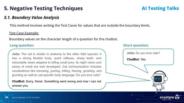 34 BUILD SOFTWARE TO TEST SOFTWARE
AI Testing Talks
5. Negative Testing Techniques
5.1. Boundary Value Analysis
This method involves writing the Test Cases for values that are outside the boundary limits.
Test Case Example:
Boundary values on the character length of a question for the chatbot.
Short question:
Long question:
Julia: The cat is similar in anatomy to the other felid species: it
has a strong flexible body, quick reflexes, sharp teeth, and
retractable claws adapted to killing small prey. Its night vision and
sense of smell are well developed. Cat communication includes
vocalisations like meowing, purring, trilling, hissing, growling, and
grunting as well as cat-specific body language. Do you love cats?
ChatBot: Sorry, friend. Something went wrong and now I can not
answer you.
Julia: Do you love cats?
ChatBot: Yes.
