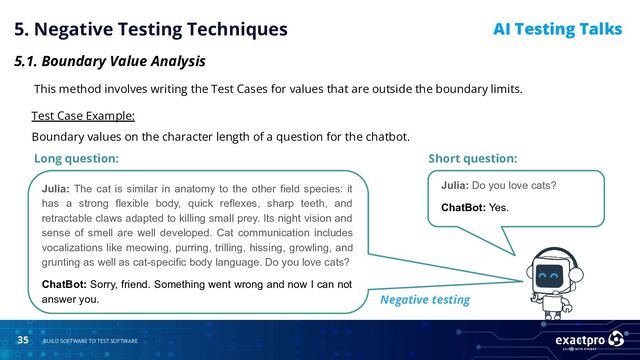35 BUILD SOFTWARE TO TEST SOFTWARE
AI Testing Talks
5. Negative Testing Techniques
5.1. Boundary Value Analysis
This method involves writing the Test Cases for values that are outside the boundary limits.
Test Case Example:
Boundary values on the character length of a question for the chatbot.
Long question:
Julia: The cat is similar in anatomy to the other field species: it
has a strong flexible body, quick reflexes, sharp teeth, and
retractable claws adapted to killing small prey. Its night vision and
sense of smell are well developed. Cat communication includes
vocalizations like meowing, purring, trilling, hissing, growling, and
grunting as well as cat-specific body language. Do you love cats?
ChatBot: Sorry, friend. Something went wrong and now I can not
answer you.
Short question:
Julia: Do you love cats?
ChatBot: Yes.
Negative testing
