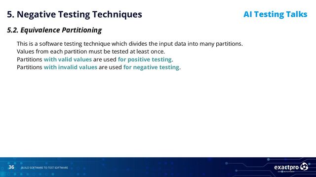 36 BUILD SOFTWARE TO TEST SOFTWARE
AI Testing Talks
5. Negative Testing Techniques
5.2. Equivalence Partitioning
This is a software testing technique which divides the input data into many partitions.
Values from each partition must be tested at least once.
Partitions with valid values are used for positive testing.
Partitions with invalid values are used for negative testing.
