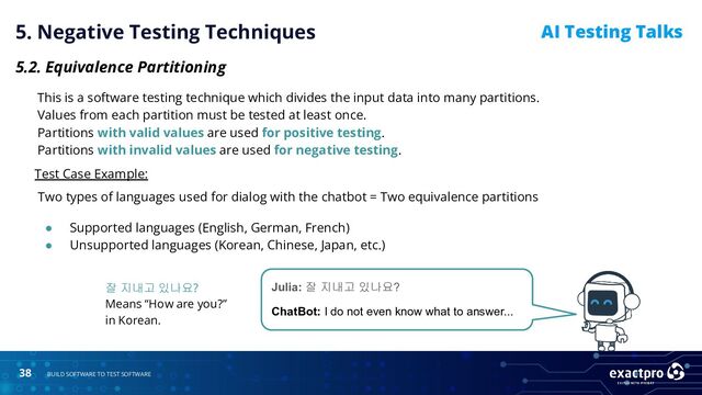 38 BUILD SOFTWARE TO TEST SOFTWARE
AI Testing Talks
5. Negative Testing Techniques
5.2. Equivalence Partitioning
This is a software testing technique which divides the input data into many partitions.
Values from each partition must be tested at least once.
Partitions with valid values are used for positive testing.
Partitions with invalid values are used for negative testing.
Test Case Example:
Two types of languages used for dialog with the chatbot = Two equivalence partitions
● Supported languages (English, German, French)
● Unsupported languages (Korean, Chinese, Japan, etc.)
Julia: 잘 지내고 있나요?
ChatBot: I do not even know what to answer...
잘 지내고 있나요?
Means “How are you?”
in Korean.
