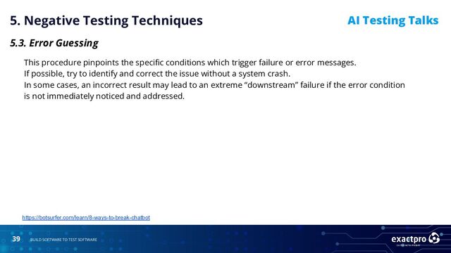 39 BUILD SOFTWARE TO TEST SOFTWARE
AI Testing Talks
5. Negative Testing Techniques
5.3. Error Guessing
This procedure pinpoints the speciﬁc conditions which trigger failure or error messages.
If possible, try to identify and correct the issue without a system crash.
In some cases, an incorrect result may lead to an extreme “downstream” failure if the error condition
is not immediately noticed and addressed.
https://botsurfer.com/learn/8-ways-to-break-chatbot
