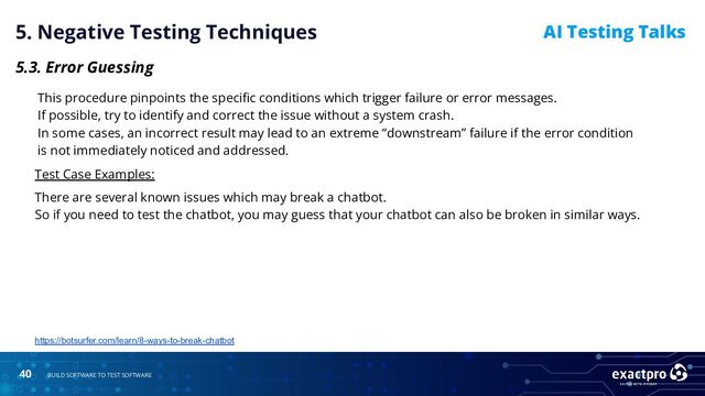 40 BUILD SOFTWARE TO TEST SOFTWARE
AI Testing Talks
5. Negative Testing Techniques
5.3. Error Guessing
This procedure pinpoints the speciﬁc conditions which trigger failure or error messages.
If possible, try to identify and correct the issue without a system crash.
In some cases, an incorrect result may lead to an extreme “downstream” failure if the error condition
is not immediately noticed and addressed.
Test Case Examples:
There are several known issues which may break a chatbot.
So if you need to test the chatbot, you may guess that your chatbot can also be broken in similar ways.
https://botsurfer.com/learn/8-ways-to-break-chatbot
