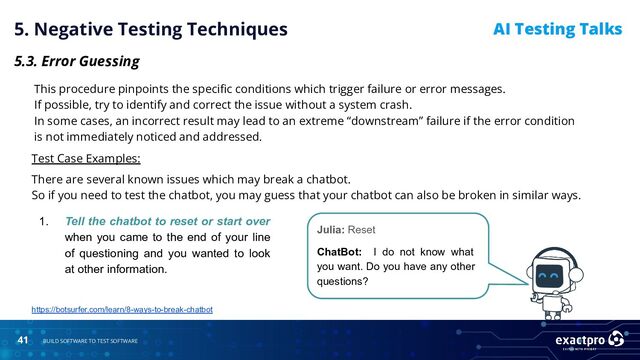 41 BUILD SOFTWARE TO TEST SOFTWARE
AI Testing Talks
5. Negative Testing Techniques
5.3. Error Guessing
This procedure pinpoints the speciﬁc conditions which trigger failure or error messages.
If possible, try to identify and correct the issue without a system crash.
In some cases, an incorrect result may lead to an extreme “downstream” failure if the error condition
is not immediately noticed and addressed.
Test Case Examples:
There are several known issues which may break a chatbot.
So if you need to test the chatbot, you may guess that your chatbot can also be broken in similar ways.
Julia: Reset
ChatBot: I do not know what
you want. Do you have any other
questions?
1. Tell the chatbot to reset or start over
when you came to the end of your line
of questioning and you wanted to look
at other information.
https://botsurfer.com/learn/8-ways-to-break-chatbot
