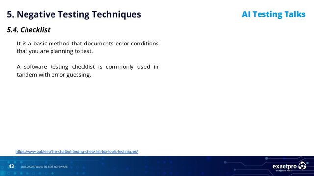 43 BUILD SOFTWARE TO TEST SOFTWARE
AI Testing Talks
5. Negative Testing Techniques
5.4. Checklist
It is a basic method that documents error conditions
that you are planning to test.
A software testing checklist is commonly used in
tandem with error guessing.
https://www.qable.io/the-chatbot-testing-checklist-top-tools-techniques/
