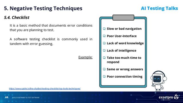 44 BUILD SOFTWARE TO TEST SOFTWARE
AI Testing Talks
5. Negative Testing Techniques
5.4. Checklist
It is a basic method that documents error conditions
that you are planning to test.
A software testing checklist is commonly used in
tandem with error guessing.
Example:
https://www.qable.io/the-chatbot-testing-checklist-top-tools-techniques/
❏ Slow or bad navigation
❏ Poor User-Interface
❏ Lack of word knowledge
❏ Lack of intelligence
❏ Take too much time to
respond
❏ Same or wrong answers
❏ Poor connection timing
