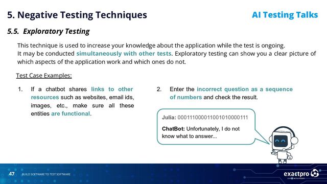 47 BUILD SOFTWARE TO TEST SOFTWARE
AI Testing Talks
5. Negative Testing Techniques
5.5. Exploratory Testing
Test Case Examples:
Julia: 000111000011001010000111
ChatBot: Unfortunately, I do not
know what to answer...
2. Enter the incorrect question as a sequence
of numbers and check the result.
1. If a chatbot shares links to other
resources such as websites, email ids,
images, etc., make sure all these
entities are functional.
This technique is used to increase your knowledge about the application while the test is ongoing.
It may be conducted simultaneously with other tests. Exploratory testing can show you a clear picture of
which aspects of the application work and which ones do not.
