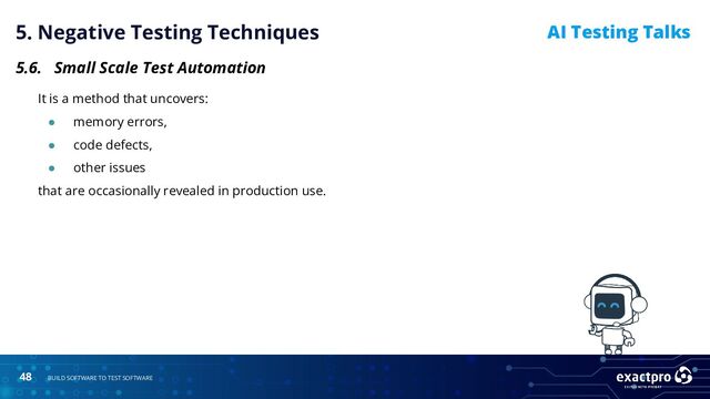48 BUILD SOFTWARE TO TEST SOFTWARE
AI Testing Talks
5. Negative Testing Techniques
5.6. Small Scale Test Automation
It is a method that uncovers:
● memory errors,
● code defects,
● other issues
that are occasionally revealed in production use.
