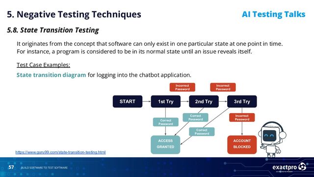 57 BUILD SOFTWARE TO TEST SOFTWARE
AI Testing Talks
5. Negative Testing Techniques
5.8. State Transition Testing
It originates from the concept that software can only exist in one particular state at one point in time.
For instance, a program is considered to be in its normal state until an issue reveals itself.
Test Case Examples:
State transition diagram for logging into the chatbot application.
https://www.guru99.com/state-transition-testing.html
START 3rd Try
ACCESS
GRANTED
2nd Try
1st Try
Correct
Password
Correct
Password
Correct
Password
ACCOUNT
BLOCKED
Incorrect
Password
Incorrect
Password
Incorrect
Password
