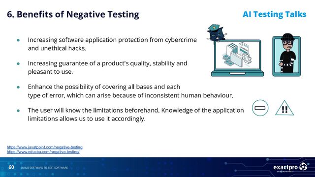 60 BUILD SOFTWARE TO TEST SOFTWARE
AI Testing Talks
● Increasing software application protection from cybercrime
and unethical hacks.
● Increasing guarantee of a product's quality, stability and
pleasant to use.
https://www.javatpoint.com/negative-testing
https://www.educba.com/negative-testing/
● Enhance the possibility of covering all bases and each
type of error, which can arise because of inconsistent human behaviour.
● The user will know the limitations beforehand. Knowledge of the application
limitations allows us to use it accordingly.
6. Beneﬁts of Negative Testing
