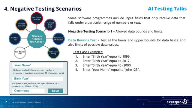 7 BUILD SOFTWARE TO TEST SOFTWARE
AI Testing Talks
4. Negative Testing Scenarios
What are
Negative
Test Cases?
Data Bounds
Test
Field Size
Test
Necessary
Data Entry
Data Format/
Type Test
Implanted
Single
Quote
Performance
Modification
Web Session
Testing
Test Case Examples:
1. Enter “Birth Year” equal to 1899.
2. Enter “Birth Year” equal to 2017.
3. Enter “Birth Year” equal to -2000.
4. Enter “Your Name” equal to “John123”.
Your Name*
(Only a-z and A-Z characters, no numbers
or special characters, maximum 10 characters long)
(Only numbers, no letters or special characters,
values from 1900 to 2016)
Birth Year*
Comments Save
Some software programmes include input ﬁelds that only receive data that
falls under a particular range of numbers or text.
Negative Testing Scenario 1 – Allowed data bounds and limits.
Data Bounds Test – Test all the lower and upper bounds for data ﬁelds, and
also limits of possible data values.
