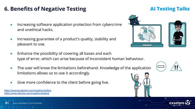 61 BUILD SOFTWARE TO TEST SOFTWARE
AI Testing Talks
● Increasing software application protection from cybercrime
and unethical hacks.
● Increasing guarantee of a product's quality, stability and
pleasant to use.
https://www.javatpoint.com/negative-testing
https://www.educba.com/negative-testing/
● Enhance the possibility of covering all bases and each
type of error, which can arise because of inconsistent human behaviour.
● The user will know the limitations beforehand. Knowledge of the application
limitations allows us to use it accordingly.
● Give more conﬁdence to the client before going live.
6. Beneﬁts of Negative Testing
